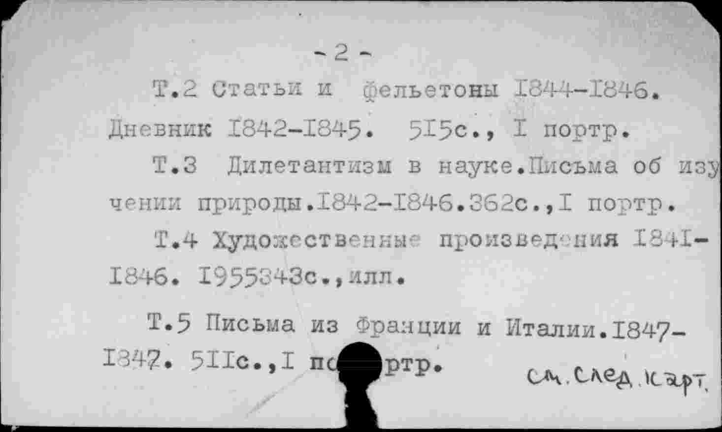 ﻿-2 -
Т.2 Статьи и фельетоны 1844-1'846.
Дневник 1842-1845« 515с«, 1 портр.
Т.З Дилетантизм в науке.Письма об изэ чении природы.1842-1846.362с.,I портр.
Т.4 Художественные произведения 1841-1846. 1955343с.,илл.
Т.5 Письма из Франции и Италии.1847-
1347. 5Ис.,1 п ~
ртр